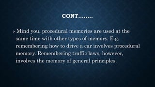 CONT……..
 Mind you, procedural memories are used at the
same time with other types of memory. E.g.
remembering how to drive a car involves procedural
memory. Remembering traffic laws, however,
involves the memory of general principles.
 