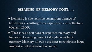 MEANING OF MEMORY CONT…..
 Learning is the relative permanent change of
behaviours resulting from experience and reflection
(Omari, 2006).
 That means you cannot separate memory and
learning. Learning cannot take place without
memory. Memory allows a student to retrieve a large
amount of what she/he has learnt.
 