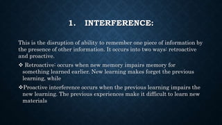 1. INTERFERENCE:
This is the disruption of ability to remember one piece of information by
the presence of other information. It occurs into two ways: retroactive
and proactive.
 Retroactive: occurs when new memory impairs memory for
something learned earlier. New learning makes forget the previous
learning, while
Proactive interference occurs when the previous learning impairs the
new learning. The previous experiences make it difficult to learn new
materials
 