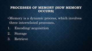 PROCESSES OF MEMORY (HOW MEMORY
OCCURS)
• Memory is a dynamic process, which involves
three interrelated processes,
1. Encoding/ acquisition
2. Storage
3. Retrieve
 