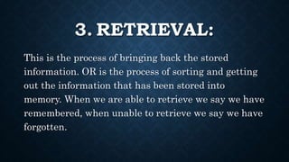 3. RETRIEVAL:
This is the process of bringing back the stored
information. OR is the process of sorting and getting
out the information that has been stored into
memory. When we are able to retrieve we say we have
remembered, when unable to retrieve we say we have
forgotten.
 