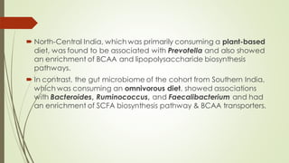  North-Central India, which was primarily consuming a plant-based
diet, was found to be associated with Prevotella and also showed
an enrichment of BCAA and lipopolysaccharide biosynthesis
pathways.
 In contrast, the gut microbiome of the cohort from Southern India,
which was consuming an omnivorous diet, showed associations
with Bacteroides, Ruminococcus, and Faecalibacterium and had
an enrichment of SCFA biosynthesis pathway & BCAA transporters.
 