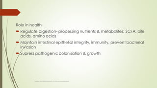 Role in health
 Regulate digestion- processing nutrients & metabolites; SCFA, bile
acids, amino acids
 Maintain intestinal epithelial integrity, immunity, prevent bacterial
invasion
 Supress pathogenic colonisation & growth
Topley and ASM Manual of clinical microbiology
 