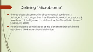 Defining ‘Microbiome’
 “The ecological community of commensal, symbiotic &
pathogenic microorganisms that literally share our body space &
have been all but ignored as determinants of health & disease.”
(Lederberg 2001)
 The microbiome comprises all of the genetic material within a
microbiota (HMP operational definition)
 