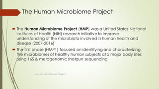 The Human Microbiome Project
 The Human Microbiome Project (HMP) was a United States National
Institutes of Health (NIH) research initiative to improve
understanding of the microbiota involved in human health and
disease (2007-2016)
 The first phase (HMP1) focused on identifying and characterizing
the microbiomes of healthy human subjects at 5 major body sites
using 16S & metagenomic shotgun sequencing
Human Microbiome Project
 