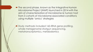  The second phase, known as the Integrative Human
Microbiome Project (iHMP) launched in 2014 with the
aim of characterization of microbiome & human host
from 3 cohorts of microbiome associated conditions
using multiple ‘omics’ strategies
 Study methods included 16S rRNA gene profiling,
whole metagenome shotgun sequencing,
metatranscriptomics, metabolomics
 