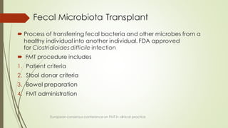 Fecal Microbiota Transplant
 Process of transferring fecal bacteria and other microbes from a
healthy individual into another individual. FDA approved
for Clostridioides difficile infection
 FMT procedure includes
1. Patient criteria
2. Stool donar criteria
3. Bowel preparation
4. FMT administration
European consensus conference on FMT in clinical practice
 