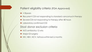Patient eligibility criteria (FDA Approved)
 >18years
 Recurrent CDI not responding to standard vancomycin therapy
 SevereCDI not responding to therapy after 48 hours
 Laboratory confirmed CDI
Stool donor exclusion criteria
 H/O antibiotics 12 wks
 Major GI surgery
 HIV, HBV, HCV, tattooswithin last 6 months
 