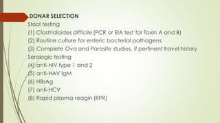 DONAR SELECTION
Stool testing
(1) Clostridioides difficile (PCR or EIA test for Toxin A and B)
(2) Routine culture for enteric bacterial pathogens
(3) Complete Ova and Parasite studies, if pertinent travel history
Serologic testing
(4) anti-HIV type 1 and 2
(5) anti-HAV IgM
(6) HBsAg
(7) anti-HCV
(8) Rapid plasma reagin (RPR)
 
