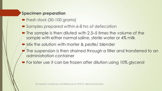 Specimen preparation
 Fresh stool (30-100 grams)
 Samples prepared within 6-8 hrs of defecation
 The sample is then diluted with 2.5–5 times the volume of the
sample with either normal saline, sterile water or 4% milk.
 Mix the solution with morter & pestle/ blender
 The suspension is then strained through a filter and transferred to an
administration container
 For later use it can be frozen after dilution using 10% glycerol
European consensus conference on FMT in clinical practice
 