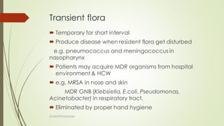 Transient flora
 Temporary for short interval
 Produce disease when resident flora get disturbed
e.g. pneumococcus and meningococcus in
nasopharynx
 Patients may acquire MDR organisms from hospital
environment & HCW
 e.g. MRSA in nose and skin
MDR GNB (Klebsiella, E.coli, Pseudomonas,
Acinetobacter) in respiratory tract.
 Eliminated by proper hand hygiene
Ananthnarayan
 