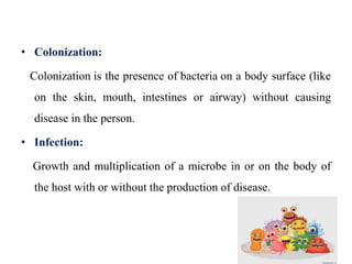 • Colonization:
Colonization is the presence of bacteria on a body surface (like
on the skin, mouth, intestines or airway) without causing
disease in the person.
• Infection:
Growth and multiplication of a microbe in or on the body of
the host with or without the production of disease.
 