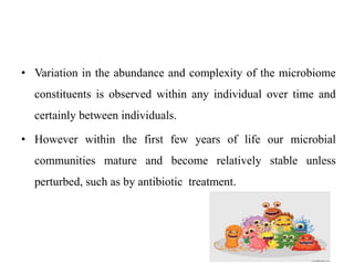 • Variation in the abundance and complexity of the microbiome
constituents is observed within any individual over time and
certainly between individuals.
• However within the first few years of life our microbial
communities mature and become relatively stable unless
perturbed, such as by antibiotic treatment.
 