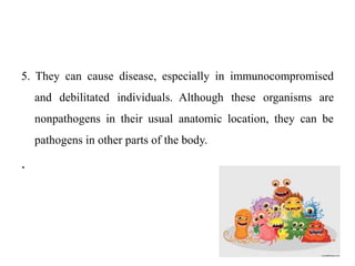 5. They can cause disease, especially in immunocompromised
and debilitated individuals. Although these organisms are
nonpathogens in their usual anatomic location, they can be
pathogens in other parts of the body.
.
 