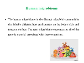 Human microbiome
• The human microbiome is the distinct microbial communities
that inhabit different host environment on the body’s skin and
mucosal surface. The term microbiome encompasses all of the
genetic material associated with these organisms.
 