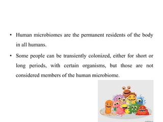 • Human microbiomes are the permanent residents of the body
in all humans.
• Some people can be transiently colonized, either for short or
long periods, with certain organisms, but those are not
considered members of the human microbiome.
 