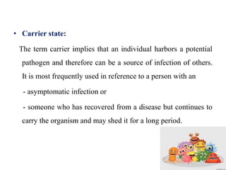 • Carrier state:
The term carrier implies that an individual harbors a potential
pathogen and therefore can be a source of infection of others.
It is most frequently used in reference to a person with an
- asymptomatic infection or
- someone who has recovered from a disease but continues to
carry the organism and may shed it for a long period.
 