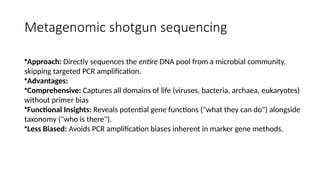 Metagenomic shotgun sequencing
•Approach: Directly sequences the entire DNA pool from a microbial community,
skipping targeted PCR amplification.
•Advantages:
•Comprehensive: Captures all domains of life (viruses, bacteria, archaea, eukaryotes)
without primer bias
•Functional Insights: Reveals potential gene functions ("what they can do") alongside
taxonomy ("who is there").
•Less Biased: Avoids PCR amplification biases inherent in marker gene methods.
 
