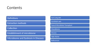 Contents
Definitions
Extraction methods
Collection
Establishment of microbiome
Microbiome and Dysbiosis in Diseases
Gut Lung axis
Gut Brain axis
Faecal Microbiota Transplant
Mycobiome
Virome
Take Home
References
 