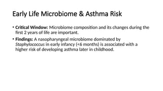 Early Life Microbiome & Asthma Risk
• Critical Window: Microbiome composition and its changes during the
first 2 years of life are important.
• Findings: A nasopharyngeal microbiome dominated by
Staphylococcus in early infancy (<6 months) is associated with a
higher risk of developing asthma later in childhood.
 