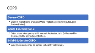 COPD
Severe COPD:
• Distinct microbiome changes (More Proteobacteria/Firmicutes, Less
Bacteroidetes).
Acute Exacerbations:
• Often show a temporary shift towards Proteobacteria (influenced by
treatments like steroids/antibiotics).
Mild/Moderate COPD:
• Lung microbiome may be similar to healthy individuals.
 