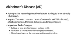 Alzheimer's Disease (AD)
• A progressive neurodegenerative disorder leading to brain atrophy
(shrinkage).
• Impact: The most common cause of dementia (60-70% of cases),
affecting memory, thinking, behavior, and independence.
• Important Brain Changes:
• Buildup of beta-amyloid plaques (outside cells).
• Formation of tau neurofibrillary tangles (inside cells).
• Often, lower levels of the neurotransmitter acetylcholine.
 