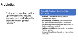 Probiotics
“Living microorganisms, which
upon ingestion in adequate
amounts exert health benefits
beyond inherent general
nutrition”
Desirable Traits of Beneficial Gut
Microbes
• Transient Colonization: Ability to reside
temporarily in the gut.
• Antimicrobial Production: Secrete substances
like SCFAs & lactate that inhibit competitors.
• Nutrient Synthesis: Produce valuable products
for the host (e.g., vitamins).
• Pathogen Inhibition: Proven ability to suppress
harmful species.
• Immune Modulation: Capacity to improve host
immunity.
 