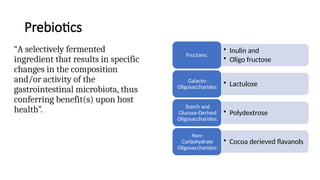 Prebiotics
“A selectively fermented
ingredient that results in specific
changes in the composition
and/or activity of the
gastrointestinal microbiota, thus
conferring benefit(s) upon host
health”.
• Inulin and
• Oligo fructose
Fructans:
• Lactulose
Galacto-
Oligosaccharides:
• Polydextrose
Starch and
Glucose-Derived
Oligosaccharides:
• Cocoa derieved flavanols
Non-
Carbohydrate
Oligosaccharides:
 