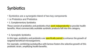 Synbiotics
• Synbiotics are a synergistic blend of two key components
• i.e Probiotics and Prebiotics
• 1. Complementary Synbiotics
These consist of probiotics and prebiotics that work independently to provide health
benefits. Most commercially available synbiotic products fall into this category.
• 2. Synergistic Synbiotics
In this type, probiotics and prebiotics are specifically paired to enhance the growth of
targeted beneficial microorganisms.
For example, combining Lactobacillus with lactose fosters the selective growth of this
probiotic strain, amplifying health benefits.
 