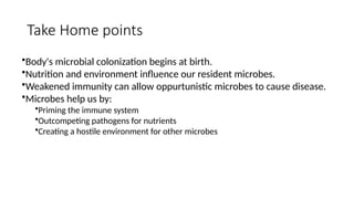 Take Home points
•Body's microbial colonization begins at birth.
•Nutrition and environment influence our resident microbes.
•Weakened immunity can allow oppurtunistic microbes to cause disease.
•Microbes help us by:
•Priming the immune system
•Outcompeting pathogens for nutrients
•Creating a hostile environment for other microbes
 