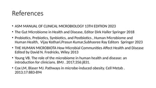 References
• ASM MANUAL OF CLINICAL MICROBIOLOGY 13TH EDITION 2023
• The Gut Microbiome in Health and Disease, Editor Dirk Haller Springer 2018
• Probiotics, Prebiotics, Synbiotics, and Postbiotics , Human Microbiome and
Human Health, Vijay Kothari,Prasun Kumar,Subhasree Ray Editors Springer 2023
• THE HUMAN MICROBIOTA How Microbial Communities Affect Health and Disease
Edited by David N. Fredricks, Wiley 2013
• Young VB. The role of the microbiome in human health and disease: an
introduction for clinicians. BMJ . 2017;356:j831.
• Cox LM, Blaser MJ. Pathways in microbe-induced obesity. Cell Metab .
2013;17:883-894
 