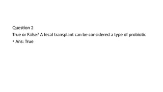 Question 2
True or False? A fecal transplant can be considered a type of probiotic
• Ans: True
 