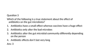 Question 3
Which of the following is a true statement about the effect of
antibiotics on the gut microbiota?
1. Antibiotics have a small effect whereas vaccines have a huge effect
2. Antibiotics only alter the bad microbes
3. Antibiotics alter the gut microbial community differently depending
on the person
4. Antibiotic effects don’t last very long
Ans: 3
 