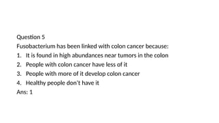 Question 5
Fusobacterium has been linked with colon cancer because:
1. It is found in high abundances near tumors in the colon
2. People with colon cancer have less of it
3. People with more of it develop colon cancer
4. Healthy people don’t have it
Ans: 1
 