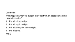 Question 6
What happens when we put gut microbes from an obese human into
germ-free mice?
1. The mice lose weight
2. The mice gain weight
3. The mice stay the same weight
4. The mice die
Ans: 2
 
