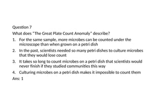 Question 7
What does “The Great Plate Count Anomaly” describe?
1. For the same sample, more microbes can be counted under the
microscope than when grown on a petri dish
2. In the past, scientists needed so many petri dishes to culture microbes
that they would lose count
3. It takes so long to count microbes on a petri dish that scientists would
never finish if they studied communities this way
4. Culturing microbes on a petri dish makes it impossible to count them
Ans: 1
 