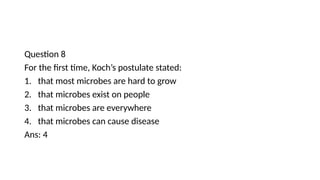Question 8
For the first time, Koch’s postulate stated:
1. that most microbes are hard to grow
2. that microbes exist on people
3. that microbes are everywhere
4. that microbes can cause disease
Ans: 4
 