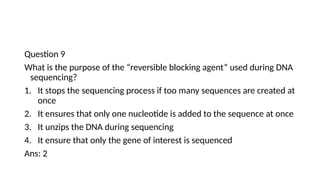 Question 9
What is the purpose of the “reversible blocking agent” used during DNA
sequencing?
1. It stops the sequencing process if too many sequences are created at
once
2. It ensures that only one nucleotide is added to the sequence at once
3. It unzips the DNA during sequencing
4. It ensure that only the gene of interest is sequenced
Ans: 2
 