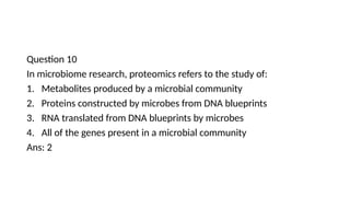 Question 10
In microbiome research, proteomics refers to the study of:
1. Metabolites produced by a microbial community
2. Proteins constructed by microbes from DNA blueprints
3. RNA translated from DNA blueprints by microbes
4. All of the genes present in a microbial community
Ans: 2
 