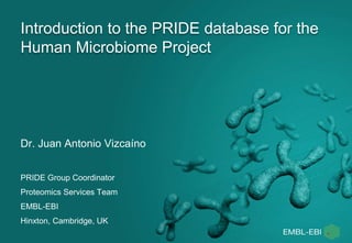 Introduction to the PRIDE database for the
Human Microbiome Project
Dr. Juan Antonio Vizcaíno
PRIDE Group Coordinator
Proteomics Services Team
EMBL-EBI
Hinxton, Cambridge, UK
 