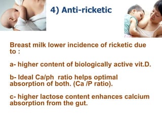 4) Anti-ricketic
Breast milk lower incidence of ricketic due
to :
a- higher content of biologically active vit.D.
b- Ideal Ca/ph ratio helps optimal
absorption of both. (Ca /P ratio).
c- higher lactose content enhances calcium
absorption from the gut.
 