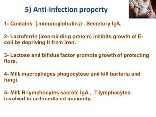 1- Contains (immunoglobulins) , Secretory IgA.
2- Lactoferrin (iron-binding protein) inhibits growth of E-
coli by depriving it from iron.
3- Lactose and bifidus factor promote growth of protecting
flora.
4- Milk macrophages phagocytose and kill bacteria and
fungi.
5- Milk B-lymphocytes secrete IgA , T-lymphocytes
involved in cell-mediated immunity.
5) Anti-infection property
 