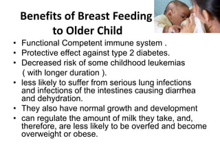 Benefits of Breast Feeding
to Older Child
• Functional Competent immune system .
• Protective effect against type 2 diabetes.
• Decreased risk of some childhood leukemias
( with longer duration ).
• less likely to suffer from serious lung infections
and infections of the intestines causing diarrhea
and dehydration.
• They also have normal growth and development
• can regulate the amount of milk they take, and,
therefore, are less likely to be overfed and become
overweight or obese.
 