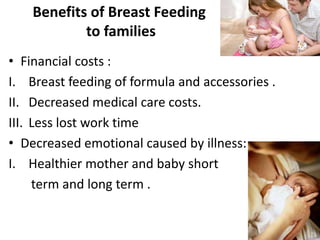 Benefits of Breast Feeding
to families
• Financial costs :
I. Breast feeding of formula and accessories .
II. Decreased medical care costs.
III. Less lost work time
• Decreased emotional caused by illness:
I. Healthier mother and baby short
term and long term .
 