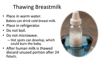Thawing Breastmilk
• Place in warm water.
Babies can drink cold breast milk.
• Place in refrigerator.
• Do not boil.
• Do not microwave.
– Hot spots can develop, which
could burn the baby.
• After human milk is thawed
discard unused portion after 24
hours.
 