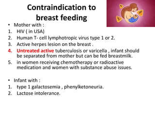 Contraindication to
breast feeding
• Mother with :
1. HIV ( in USA)
2. Human T- cell lymphotropic virus type 1 or 2.
3. Active herpes lesion on the breast .
4. Untreated active tuberculosis or varicella , infant should
be separated from mother but can be fed breastmilk.
5. in women receiving chemotherapy or radioactive
medication and women with substance abuse issues.
• Infant with :
1. type 1 galactosemia , phenylketoneuria.
2. Lactose intolerance.
 