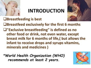 INTRODUCTION
Breastfeeding is best
Breastfeed exclusively for the first 6 months
"Exclusive breastfeeding" is defined as no
other food or drink, not even water, except
breast milk for 6 months of life,( but allows the
infant to receive drops and syrups vitamins,
minerals and medicines )
*World Health Organization (WHO)
recommends at least 2 years.
 