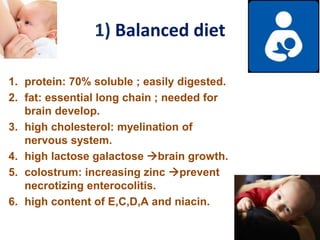 1) Balanced diet
1. protein: 70% soluble ; easily digested.
2. fat: essential long chain ; needed for
brain develop.
3. high cholesterol: myelination of
nervous system.
4. high lactose galactose brain growth.
5. colostrum: increasing zinc prevent
necrotizing enterocolitis.
6. high content of E,C,D,A and niacin.
 