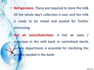 • Refrigerators: These are required to store the milk
till the whole day’s collection is over and the milk
is ready to be mixed and pooled for further
processing.
• Hot air oven/Autoclave: A hot air oven /
autoclave in the milk bank or centralized sterile
service department is essential for sterilizing the
articles needed in the bank.
 
