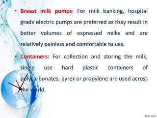 • Breast milk pumps: For milk banking, hospital
grade electric pumps are preferred as they result in
better volumes of expressed milks and are
relatively painless and comfortable to use.
• Containers: For collection and storing the milk,
single use hard plastic containers of
polycarbonates, pyrex or propylene are used across
the world.
 